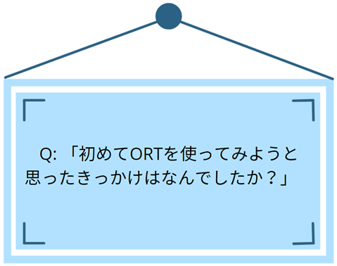 Q:「初めてORTを使ってみようとおもったきっかけはなんでしたか?」
